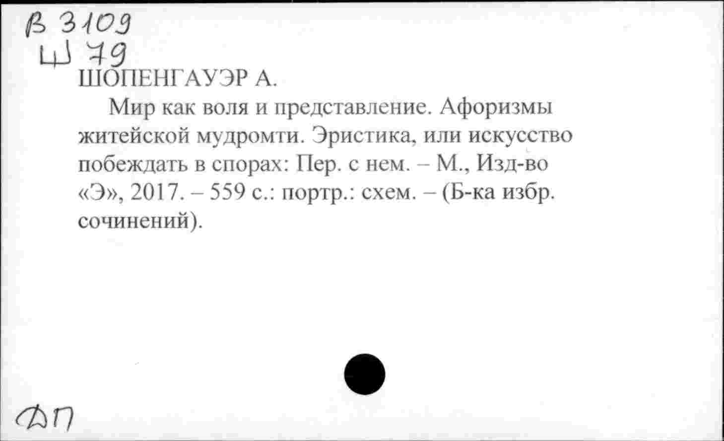 ﻿цЗ
ШОПЕНГАУЭР А.
Мир как воля и представление. Афоризмы житейской мудромти. Эристика, или искусство побеждать в спорах: Пер. с нем. - М., Изд-во «Э», 2017. - 559 с.: портр.: схем. - (Б-ка избр. сочинений).